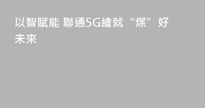 以智賦能 聯通5G繪就“煤”好未來