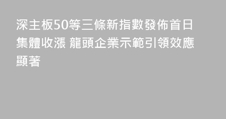 深主板50等三條新指數發佈首日集體收漲 龍頭企業示範引領效應顯著