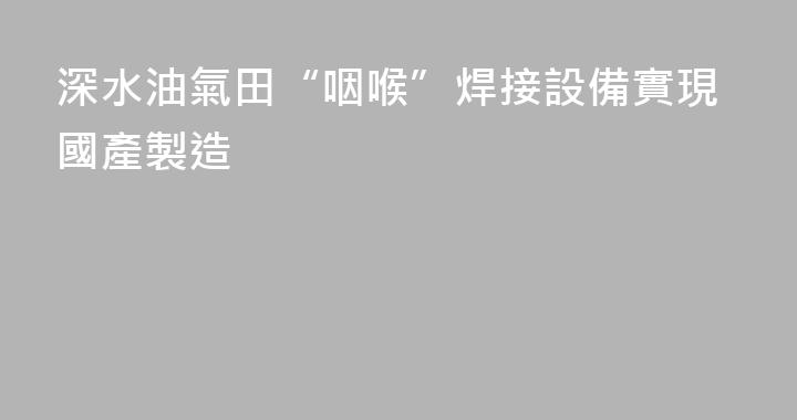 深水油氣田“咽喉”焊接設備實現國產製造
