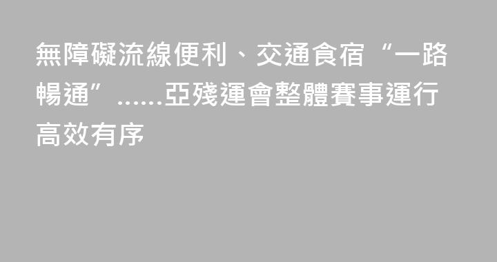 無障礙流線便利、交通食宿“一路暢通”……亞殘運會整體賽事運行高效有序