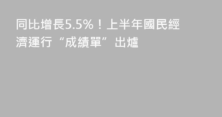 同比增長5.5%！上半年國民經濟運行“成績單”出爐
