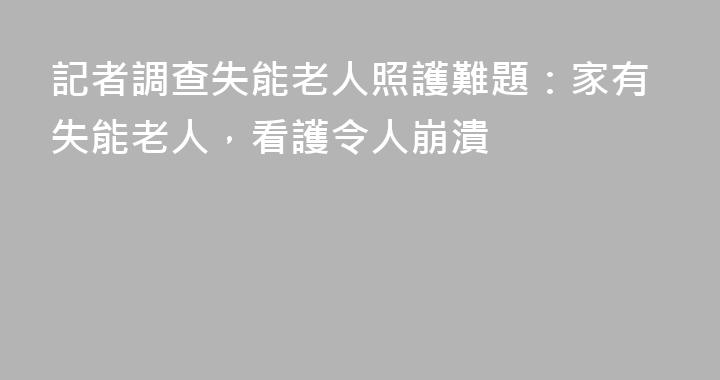 記者調查失能老人照護難題：家有失能老人，看護令人崩潰