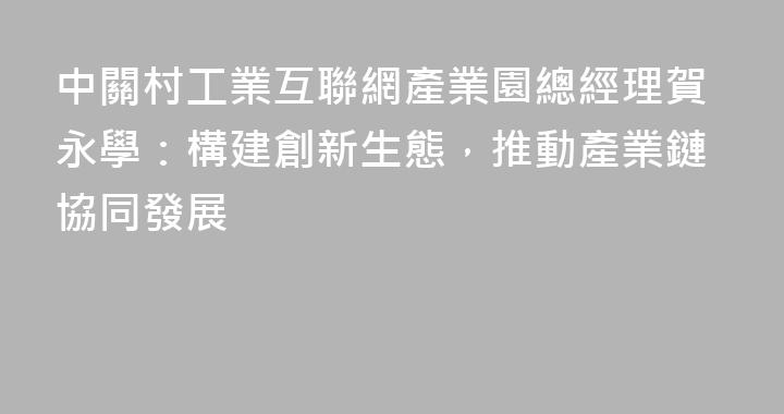 中關村工業互聯網產業園總經理賀永學：構建創新生態，推動產業鏈協同發展