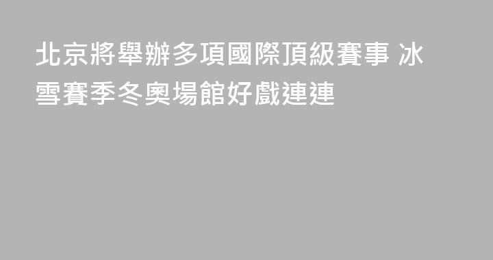 北京將舉辦多項國際頂級賽事 冰雪賽季冬奧場館好戲連連