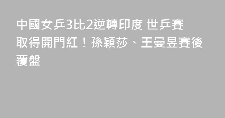 中國女乒3比2逆轉印度 世乒賽取得開門紅！孫穎莎、王曼昱賽後覆盤