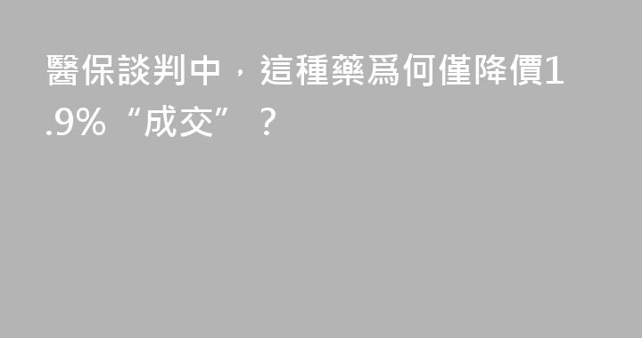 醫保談判中，這種藥爲何僅降價1.9%“成交”？