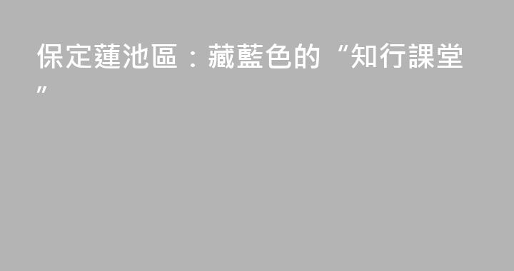 保定蓮池區：藏藍色的“知行課堂”