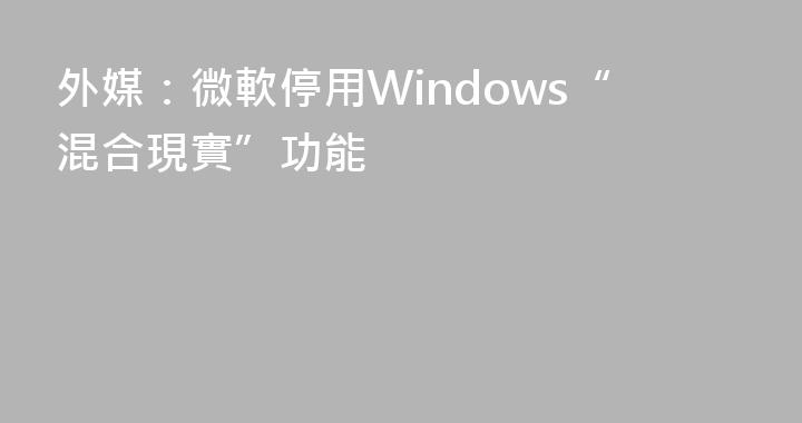外媒：微軟停用Windows“混合現實”功能