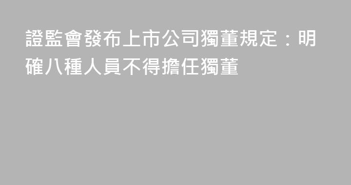 證監會發布上市公司獨董規定：明確八種人員不得擔任獨董