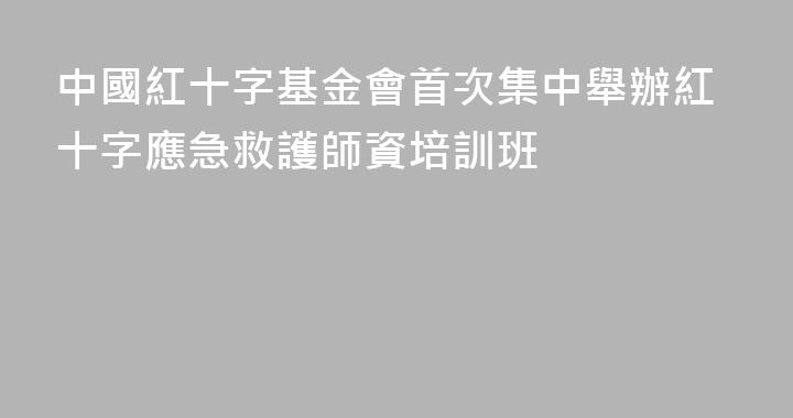 中國紅十字基金會首次集中舉辦紅十字應急救護師資培訓班