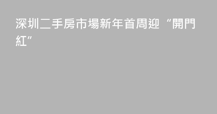 深圳二手房市場新年首周迎“開門紅”
