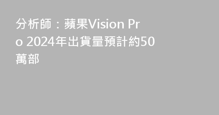 分析師：蘋果Vision Pro 2024年出貨量預計約50萬部