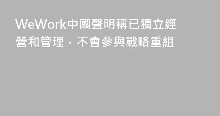 WeWork中國聲明稱已獨立經營和管理，不會參與戰略重組