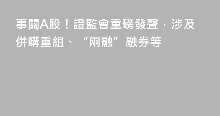 事關A股！證監會重磅發聲，涉及併購重組、“兩融”融券等
