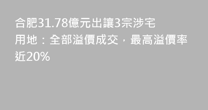 合肥31.78億元出讓3宗涉宅用地：全部溢價成交，最高溢價率近20%