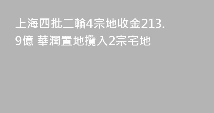 上海四批二輪4宗地收金213.9億 華潤置地攬入2宗宅地