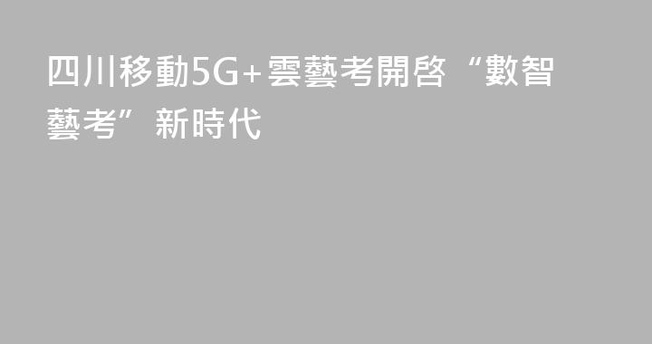 四川移動5G+雲藝考開啓“數智藝考”新時代