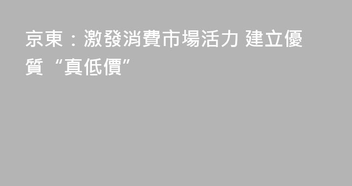 京東：激發消費市場活力 建立優質“真低價”
