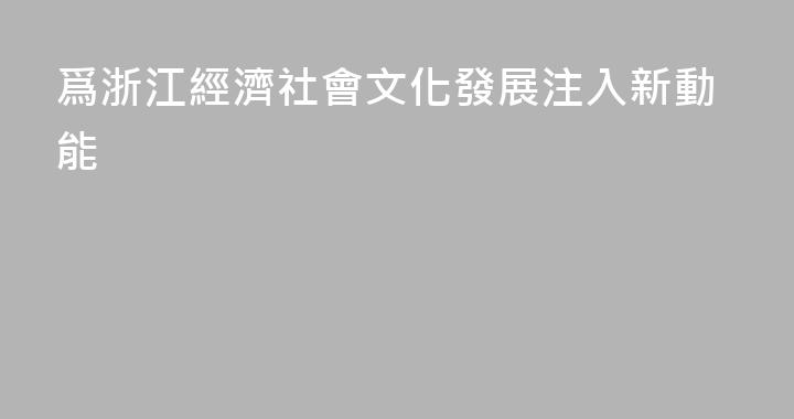 爲浙江經濟社會文化發展注入新動能