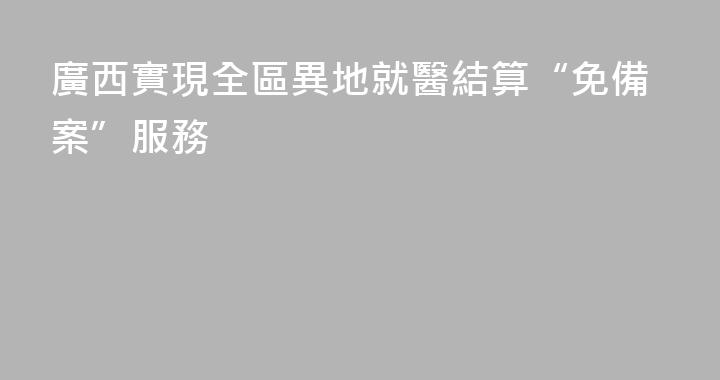廣西實現全區異地就醫結算“免備案”服務