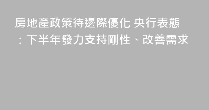 房地產政策待邊際優化 央行表態：下半年發力支持剛性、改善需求