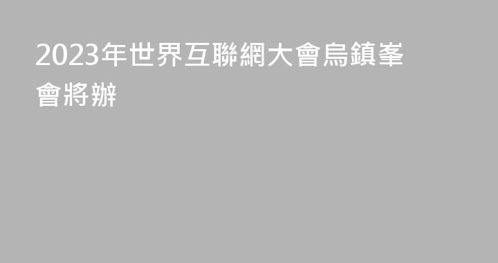 2023年世界互聯網大會烏鎮峯會將辦