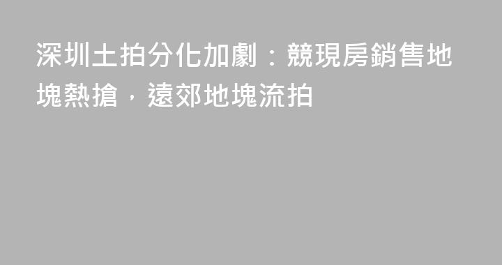 深圳土拍分化加劇：競現房銷售地塊熱搶，遠郊地塊流拍
