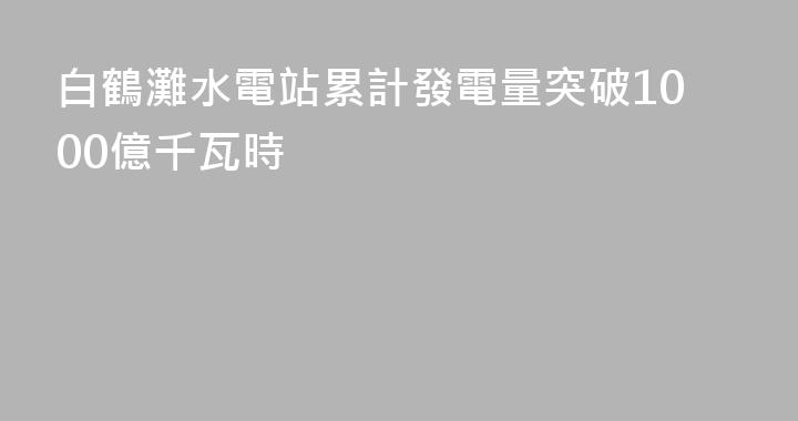 白鶴灘水電站累計發電量突破1000億千瓦時