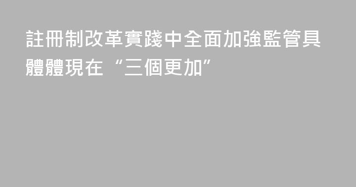 註冊制改革實踐中全面加強監管具體體現在“三個更加”
