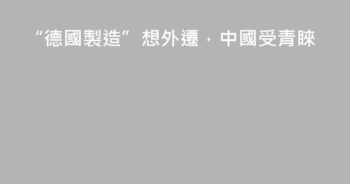 “德國製造”想外遷，中國受青睞