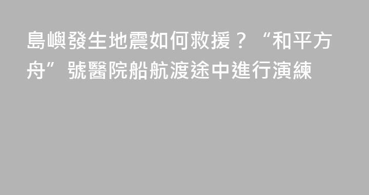 島嶼發生地震如何救援？“和平方舟”號醫院船航渡途中進行演練
