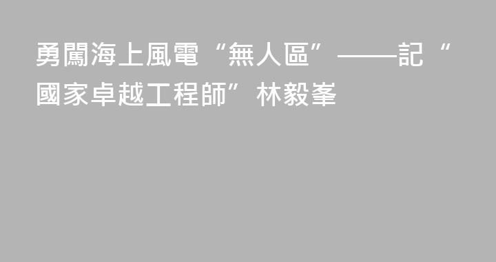 勇闖海上風電“無人區”——記“國家卓越工程師”林毅峯