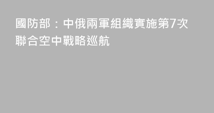 國防部：中俄兩軍組織實施第7次聯合空中戰略巡航