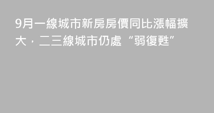9月一線城市新房房價同比漲幅擴大，二三線城市仍處“弱復甦”