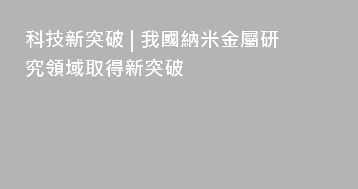 科技新突破 | 我國納米金屬研究領域取得新突破