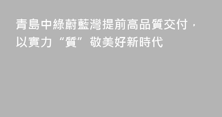 青島中綠蔚藍灣提前高品質交付，以實力“質”敬美好新時代