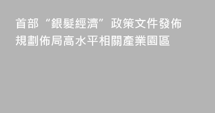 首部“銀髮經濟”政策文件發佈 規劃佈局高水平相關產業園區