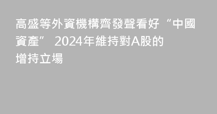 高盛等外資機構齊發聲看好“中國資產” 2024年維持對A股的增持立場