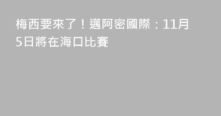 梅西要來了！邁阿密國際：11月5日將在海口比賽