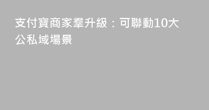 支付寶商家羣升級：可聯動10大公私域場景