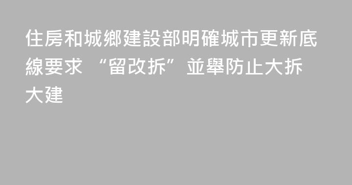 住房和城鄉建設部明確城市更新底線要求 “留改拆”並舉防止大拆大建
