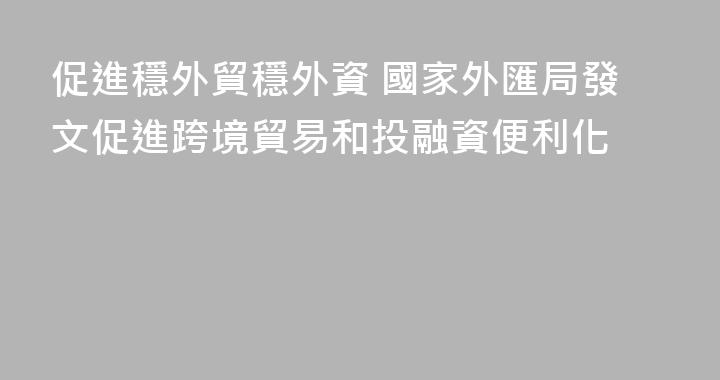 促進穩外貿穩外資 國家外匯局發文促進跨境貿易和投融資便利化