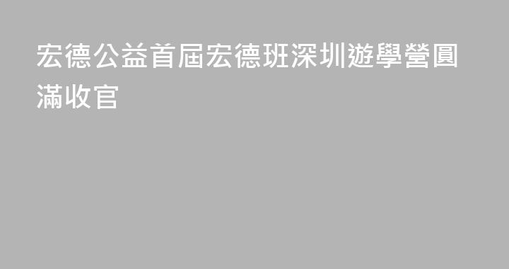 宏德公益首屆宏德班深圳遊學營圓滿收官
