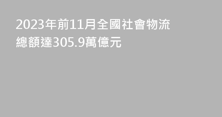 2023年前11月全國社會物流總額達305.9萬億元