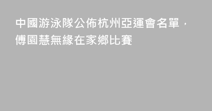 中國游泳隊公佈杭州亞運會名單，傅園慧無緣在家鄉比賽