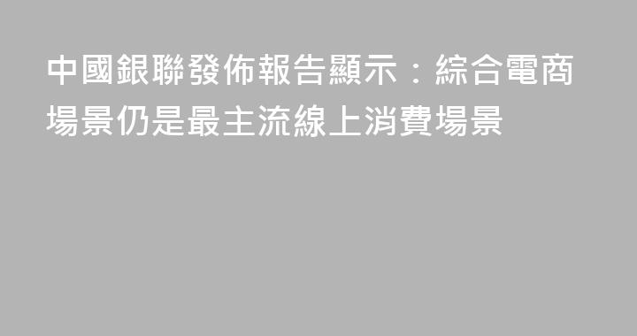 中國銀聯發佈報告顯示：綜合電商場景仍是最主流線上消費場景