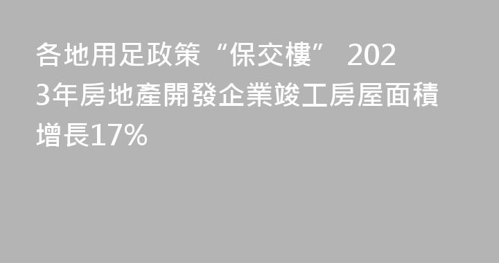 各地用足政策“保交樓” 2023年房地產開發企業竣工房屋面積增長17%