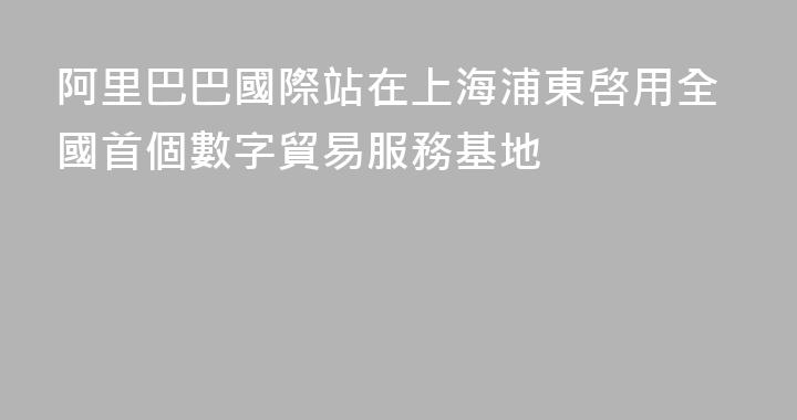 阿里巴巴國際站在上海浦東啓用全國首個數字貿易服務基地