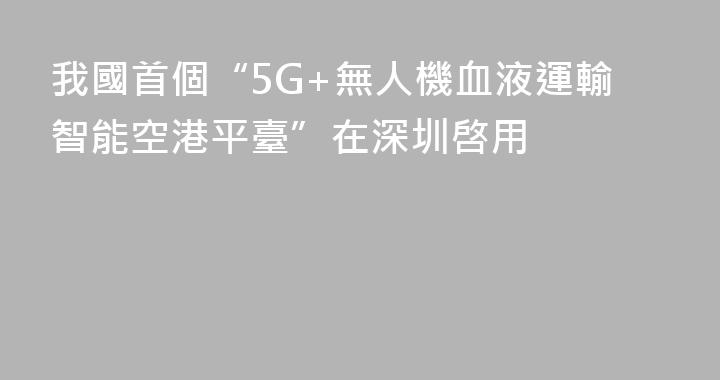 我國首個“5G+無人機血液運輸智能空港平臺”在深圳啓用