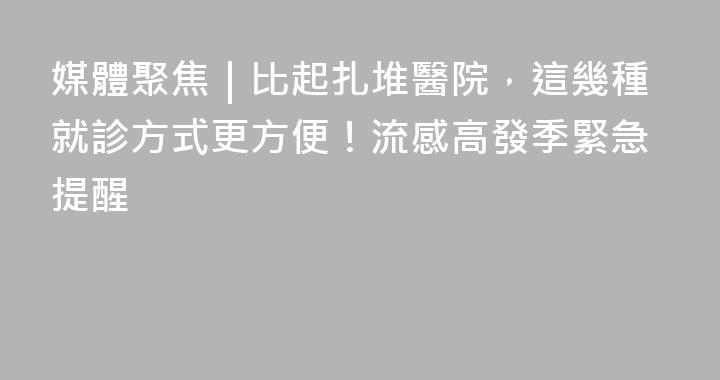 媒體聚焦｜比起扎堆醫院，這幾種就診方式更方便！流感高發季緊急提醒